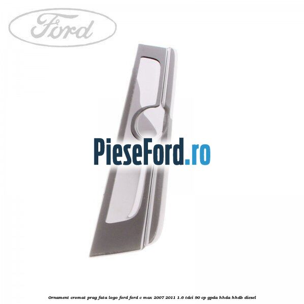 Ornament cromat prag fata logo Ford Ford C-Max 2007-2011 1.6 TDCi 90 cp Ornament cromat prag fata logo Ford Ford C-Max 2007-2011 1.6 TDCi 90 cp GPDA, HHDA, HHDB diesel