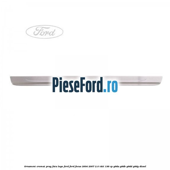 Ornament cromat prag fata logo Ford Ford Focus 2004-2007 2.0 TDCi 136 cp G6DA, G6DB, G6DD, G6DG diesel