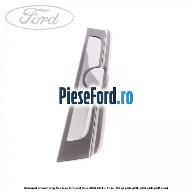 Ornament cromat prag fata logo Ford Ford Focus 2008-2011 1.6 TDCi 109 cp Ornament cromat prag fata logo Ford Ford Focus 2008-2011 1.6 TDCi 109 cp G8DA, G8DB, G8DD, G8DE, G8DF diesel