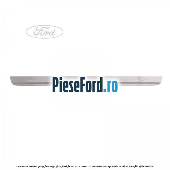 Ornament cromat prag fata logo Ford Ford Focus 2011-2014 1.0 EcoBoost 100 cp M2DA, M2DB, M2DC, SFDA, SFDB benzina