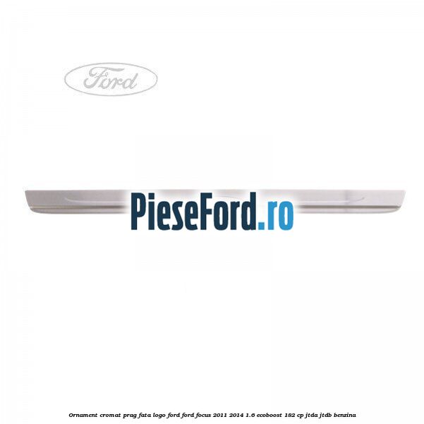 Ornament cromat prag fata logo Ford Ford Focus 2011-2014 1.6 EcoBoost 182 cp JTDA, JTDB benzina