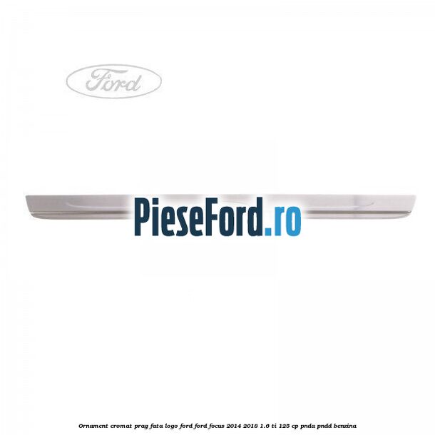 Ornament cromat prag fata logo Ford Ford Focus 2014-2018 1.6 Ti 125 cp PNDA, PNDD benzina