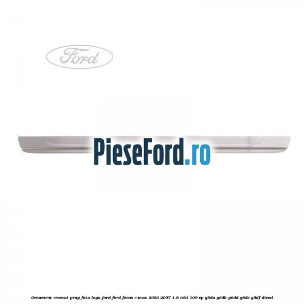 Ornament cromat prag fata logo Ford Ford Focus C-Max 2003-2007 1.6 TDCi 109 cp G8DA, G8DB, G8DD, G8DE, G8DF diesel