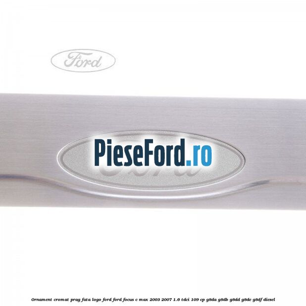 Ornament cromat prag fata logo Ford Ford Focus C-Max 2003-2007 1.6 TDCi 109 cp G8DA, G8DB, G8DD, G8DE, G8DF diesel