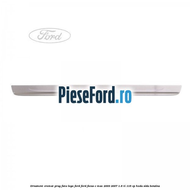 Ornament cromat prag fata logo Ford Ford Focus C-Max 2003-2007 1.6 Ti 115 cp HXDA, SIDA benzina