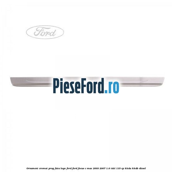 Ornament cromat prag fata logo Ford Ford Focus C-Max 2003-2007 1.8 TDCi 115 cp KKDA, KKDB diesel