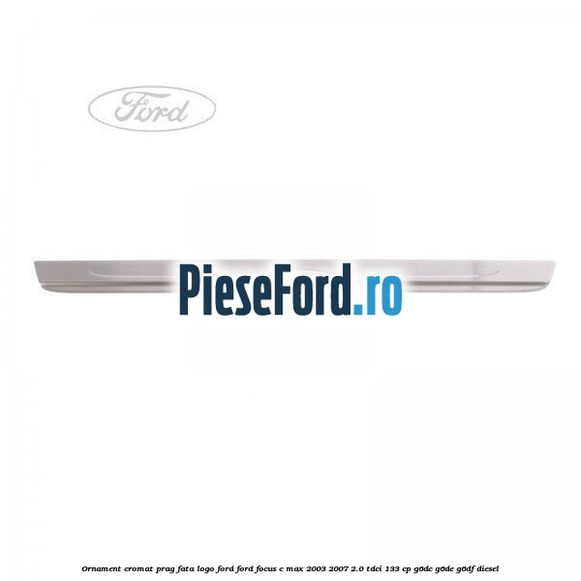 Ornament cromat prag fata logo Ford Ford Focus C-Max 2003-2007 2.0 TDCi 133 cp Ornament cromat prag fata logo Ford Ford Focus C-Max 2003-2007 2.0 TDCi 133 cp G6DC, G6DE, G6DF diesel