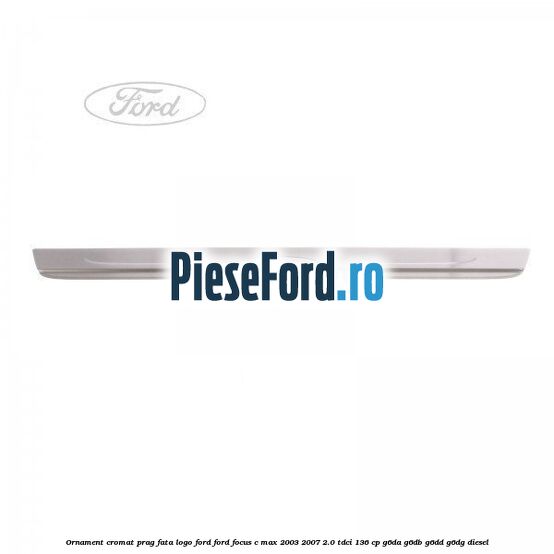 Ornament cromat prag fata logo Ford Ford Focus C-Max 2003-2007 2.0 TDCi 136 cp Ornament cromat prag fata logo Ford Ford Focus C-Max 2003-2007 2.0 TDCi 136 cp G6DA, G6DB, G6DD, G6DG diesel