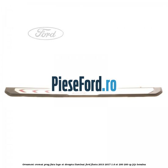 Ornament cromat prag fata logo ST dreapta iluminat Ford Fiesta 2013-2017 1.6 ST 200 200 cp JTJC benzina