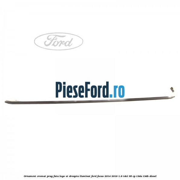 Ornament cromat prag fata logo ST dreapta iluminat Ford Focus 2014-2018 1.6 TDCi 95 cp Ornament cromat prag fata logo ST dreapta iluminat Ford Focus 2014-2018 1.6 TDCi 95 cp T3DA, T3DB diesel