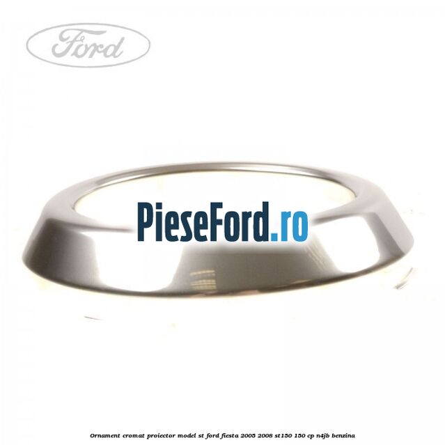 Ornament cromat proiector model ST Ford Fiesta 2005-2008 ST150 150 cp N4JB benzina
