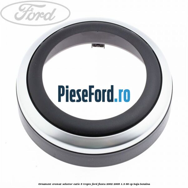 Ornament cromat selector cutie 5 trepte Ford Fiesta 2002-2005 1.3 60 cp BAJA benzina