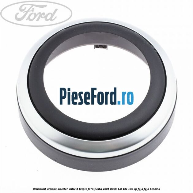 Ornament cromat selector cutie 5 trepte Ford Fiesta 2005-2008 1.6 16V 100 cp FYJA, FYJB benzina