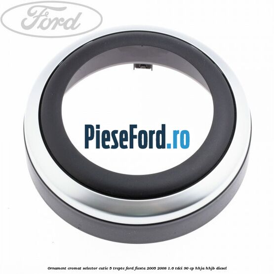 Ornament cromat selector cutie 5 trepte Ford Fiesta 2005-2008 1.6 TDCi 90 cp HHJA, HHJB diesel
