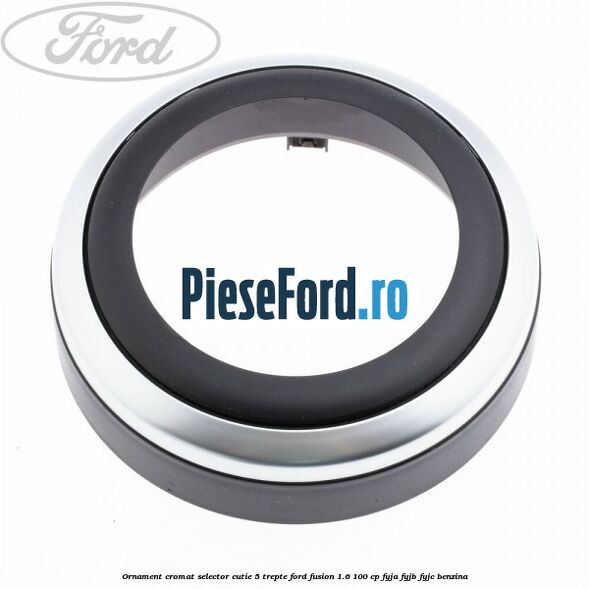 Ornament cromat selector cutie 5 trepte Ford Fusion 1.6 100 cp FYJA, FYJB, FYJC benzina