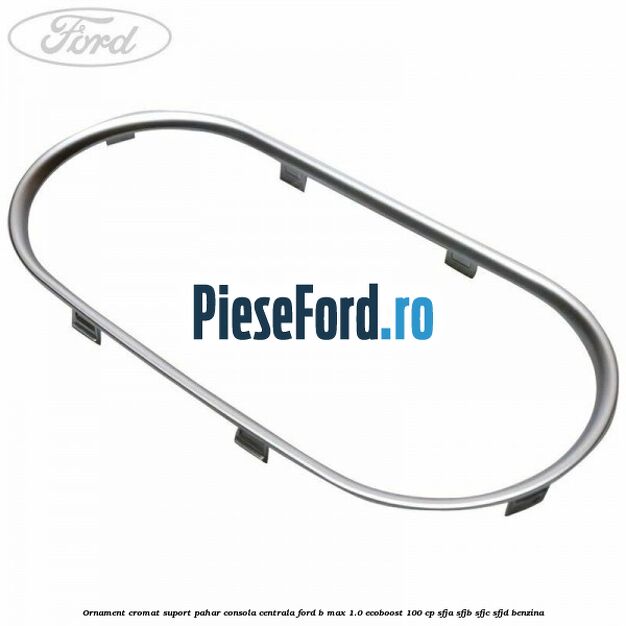 Ornament cromat suport pahar consola centrala Ford B-Max 1.0 EcoBoost 100 cp SFJA, SFJB, SFJC, SFJD benzina