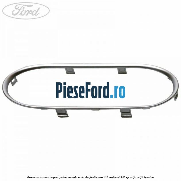 Ornament cromat suport pahar consola centrala Ford B-Max 1.0 EcoBoost 125 cp M1JE, M1JH benzina