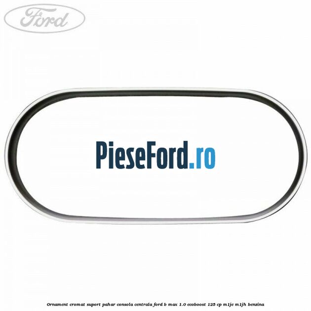 Ornament cromat suport pahar consola centrala Ford B-Max 1.0 EcoBoost 125 cp M1JE, M1JH benzina