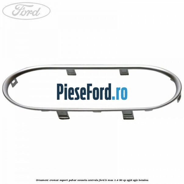 Ornament cromat suport pahar consola centrala Ford B-Max 1.4 90 cp SPJD, SPJE benzina