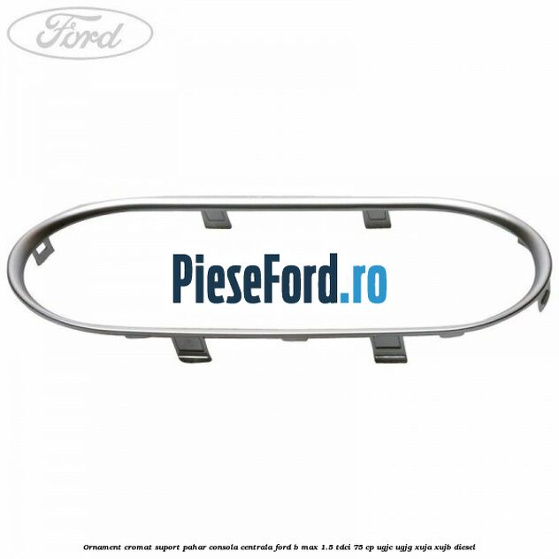 Ornament cromat suport pahar consola centrala Ford B-Max 1.5 TDCi 75 cp UGJC, UGJG, XUJA, XUJB diesel