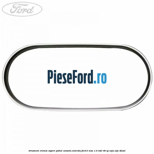 Ornament cromat suport pahar consola centrala Ford B-Max 1.5 TDCi 95 cp XVJA, XVJC diesel