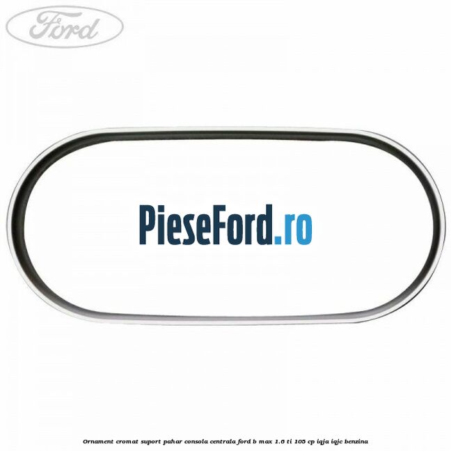 Ornament cromat suport pahar consola centrala Ford B-Max 1.6 Ti 105 cp IQJA, IQJC benzina
