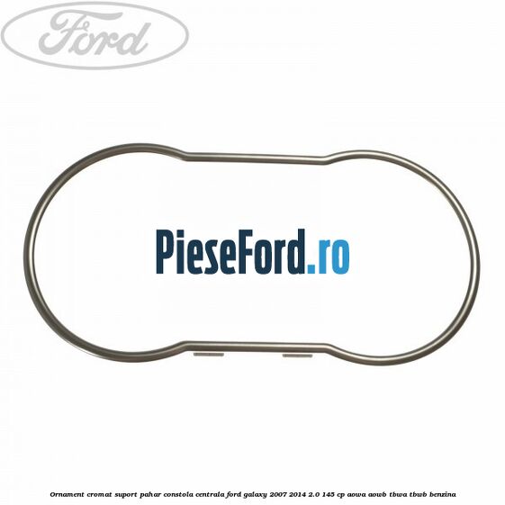 Ornament cromat suport pahar constola centrala Ford Galaxy 2007-2014 2.0 145 cp AOWA, AOWB, TBWA, TBWB benzina