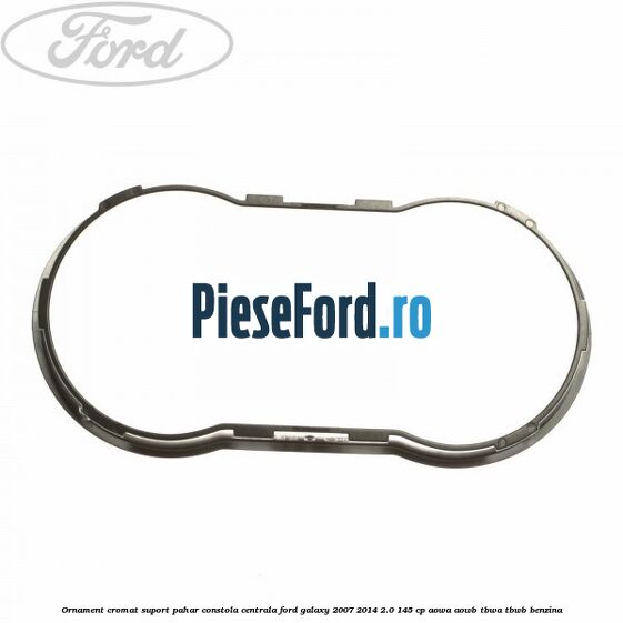 Ornament cromat suport pahar constola centrala Ford Galaxy 2007-2014 2.0 145 cp AOWA, AOWB, TBWA, TBWB benzina