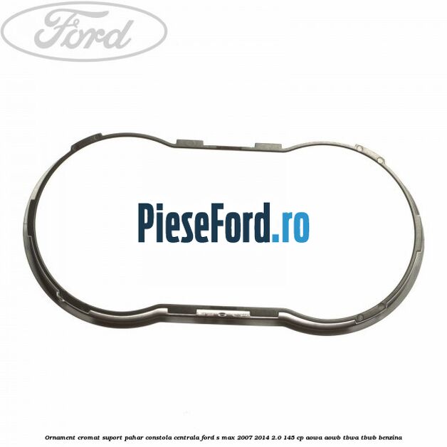 Ornament cromat suport pahar constola centrala Ford S-Max 2007-2014 2.0 145 cp AOWA, AOWB, TBWA, TBWB benzina