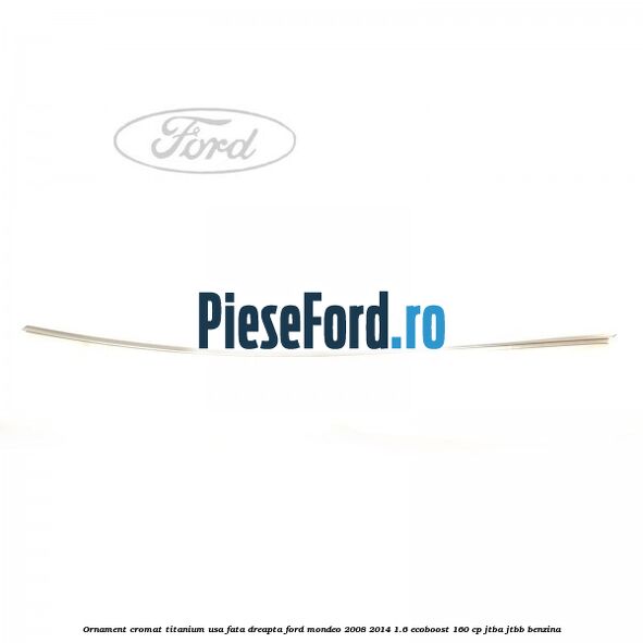Ornament cromat Titanium usa fata dreapta Ford Mondeo 2008-2014 1.6 EcoBoost 160 cp JTBA, JTBB benzina
