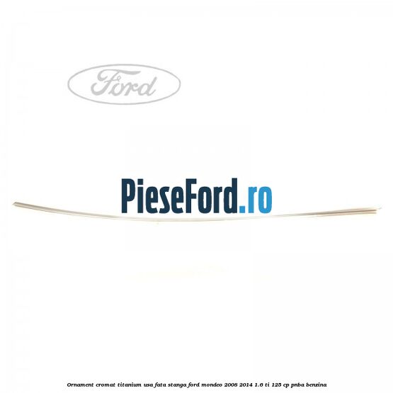 Ornament cromat Titanium usa fata stanga Ford Mondeo 2008-2014 1.6 Ti 125 cp Ornament cromat Titanium usa fata stanga Ford Mondeo 2008-2014 1.6 Ti 125 cp PNBA benzina