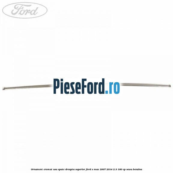 Ornament cromat usa spate dreapta superior Ford S-Max 2007-2014 2.3 160 cp SEWA benzina