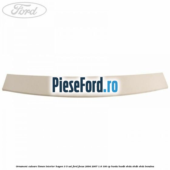 Ornament culoare linnen interior hayon 3/5 usi Ford Focus 2004-2007 1.6 100 cp HWDA, HWDB, SHDA, SHDB, SHDC benzina