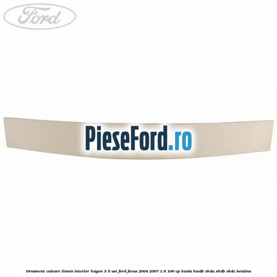 Ornament culoare linnen interior hayon 3/5 usi Ford Focus 2004-2007 1.6 100 cp HWDA, HWDB, SHDA, SHDB, SHDC benzina