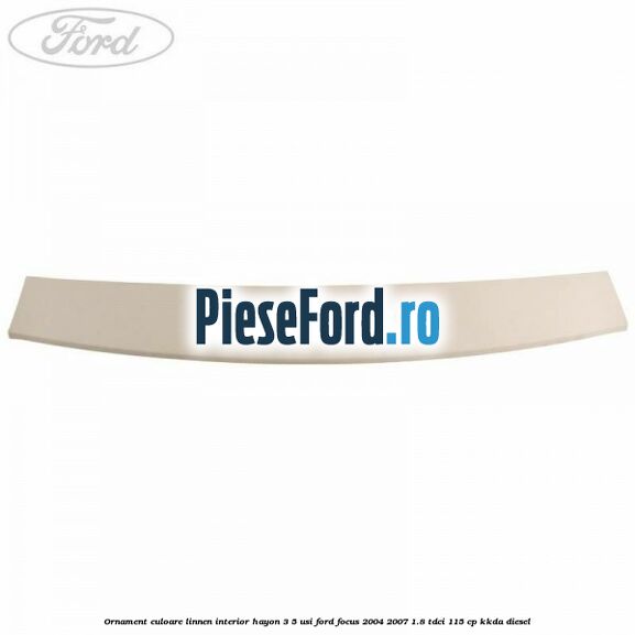 Ornament culoare linnen interior hayon 3/5 usi Ford Focus 2004-2007 1.8 TDCi 115 cp Ornament culoare linnen interior hayon 3/5 usi Ford Focus 2004-2007 1.8 TDCi 115 cp KKDA diesel