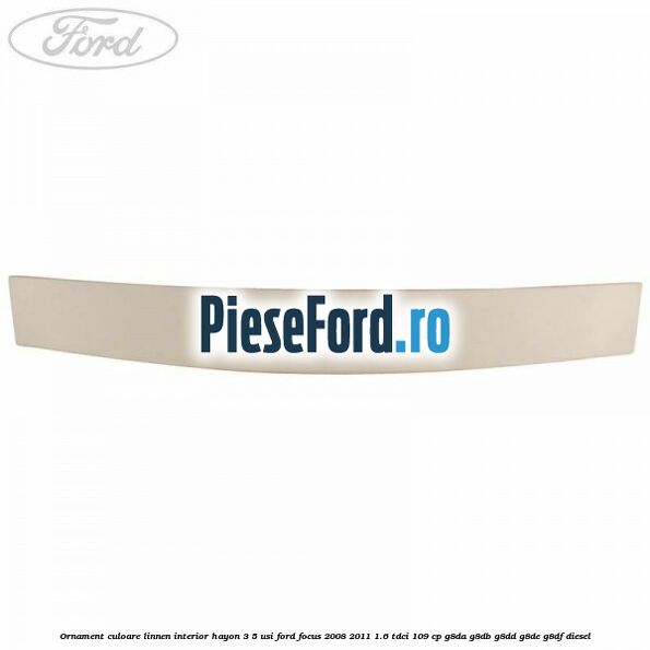Ornament culoare linnen interior hayon 3/5 usi Ford Focus 2008-2011 1.6 TDCi 109 cp Ornament culoare linnen interior hayon 3/5 usi Ford Focus 2008-2011 1.6 TDCi 109 cp G8DA, G8DB, G8DD, G8DE, G8DF diesel