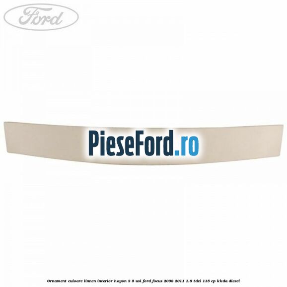 Ornament culoare linnen interior hayon 3/5 usi Ford Focus 2008-2011 1.8 TDCi 115 cp Ornament culoare linnen interior hayon 3/5 usi Ford Focus 2008-2011 1.8 TDCi 115 cp KKDA diesel