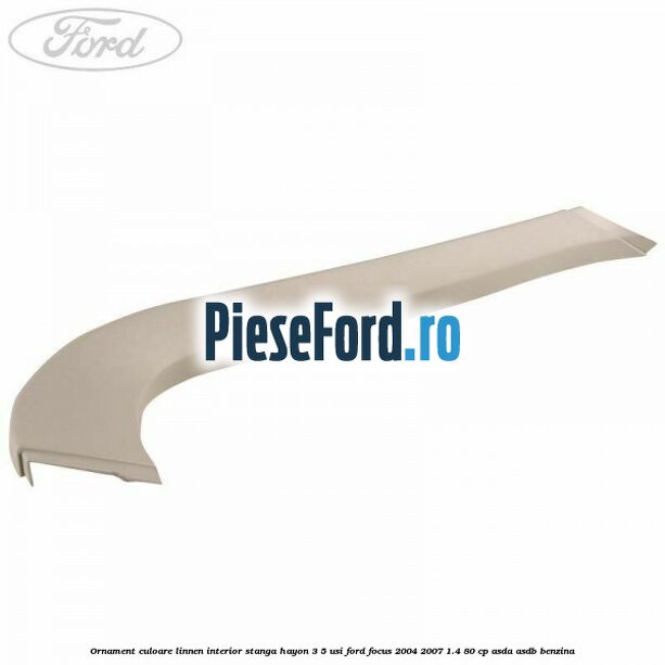 Ornament culoare linnen interior stanga hayon 3/5 usi Ford Focus 2004-2007 1.4 80 cp ASDA, ASDB benzina