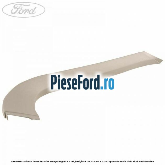 Ornament culoare linnen interior stanga hayon 3/5 usi Ford Focus 2004-2007 1.6 100 cp HWDA, HWDB, SHDA, SHDB, SHDC benzina