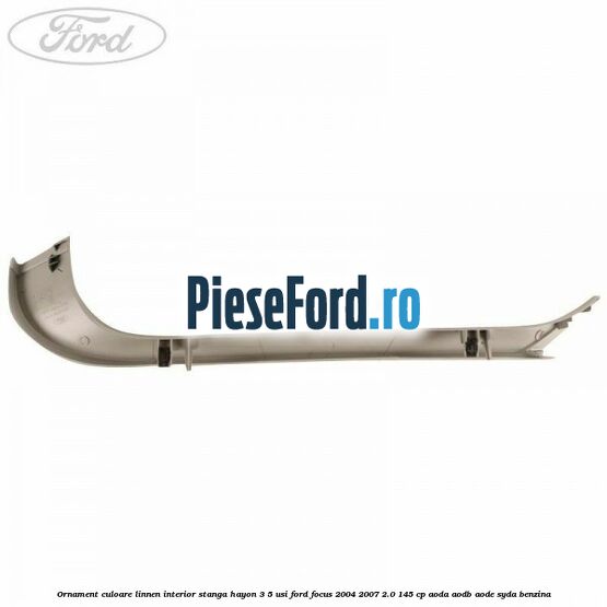 Ornament culoare linnen interior stanga hayon 3/5 usi Ford Focus 2004-2007 2.0 145 cp Ornament culoare linnen interior stanga hayon 3/5 usi Ford Focus 2004-2007 2.0 145 cp AODA, AODB, AODE, SYDA benzina