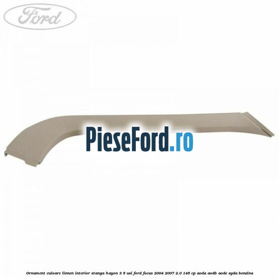 Ornament culoare linnen interior stanga hayon 3/5 usi Ford Focus 2004-2007 2.0 145 cp Ornament culoare linnen interior stanga hayon 3/5 usi Ford Focus 2004-2007 2.0 145 cp AODA, AODB, AODE, SYDA benzina