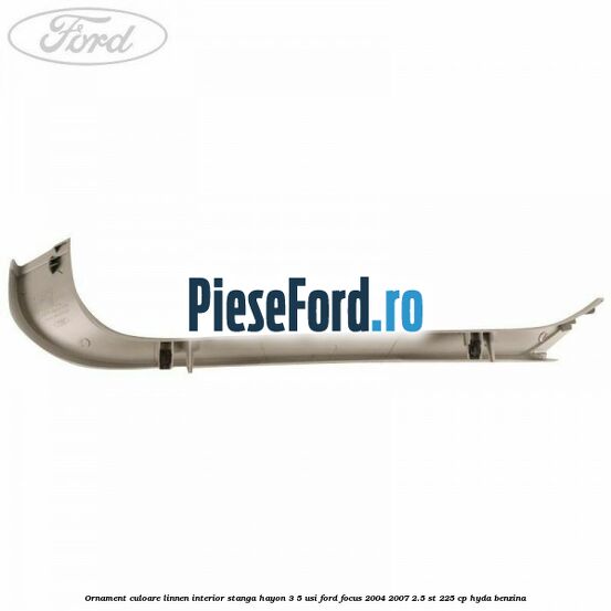Ornament culoare linnen interior stanga hayon 3/5 usi Ford Focus 2004-2007 2.5 ST 225 cp HYDA benzina