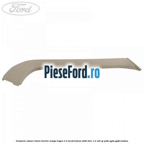 Ornament culoare linnen interior stanga hayon 3/5 usi Ford Focus 2008-2011 1.8 125 cp Ornament culoare linnen interior stanga hayon 3/5 usi Ford Focus 2008-2011 1.8 125 cp Q7DA, QQDA, QQDB benzina