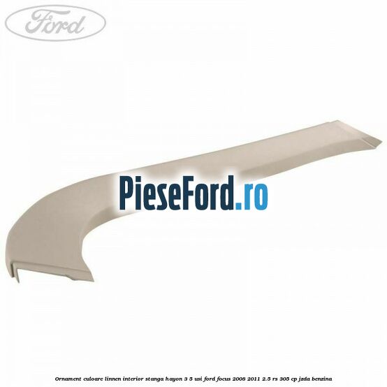 Ornament culoare linnen interior stanga hayon 3/5 usi Ford Focus 2008-2011 2.5 RS 305 cp JZDA benzina