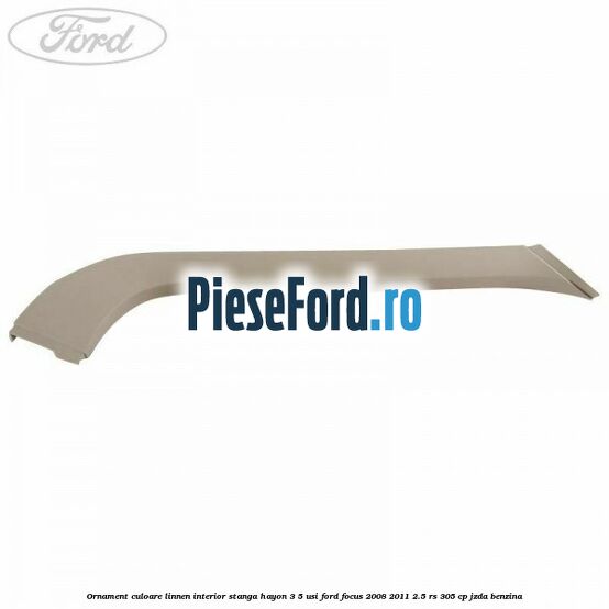 Ornament culoare linnen interior stanga hayon 3/5 usi Ford Focus 2008-2011 2.5 RS 305 cp JZDA benzina