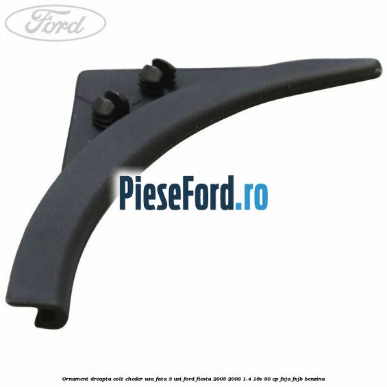 Ornament dreapta colt cheder usa fata 3 usi Ford Fiesta 2005-2008 1.4 16V 80 cp FXJA, FXJB benzina