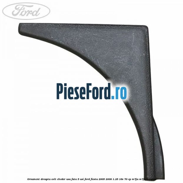 Ornament dreapta colt cheder usa fata 5 usi Ford Fiesta 2005-2008 1.25 16V 70 cp M7JA, M7JB benzina