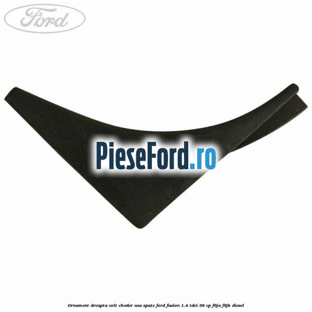 Ornament dreapta colt cheder usa spate Ford Fusion 1.4 TDCi 68 cp Ornament dreapta colt cheder usa spate Ford Fusion 1.4 TDCi 68 cp F6JA, F6JB diesel