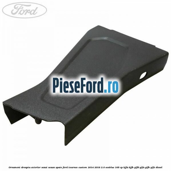 Ornament dreapta exterior sezut scaun spate Ford Tourneo Custom 2014-2018 2.0 EcoBlue 105 cp BJFA, BJFB, YLF6, YLFA, YLFB, YLFS diesel