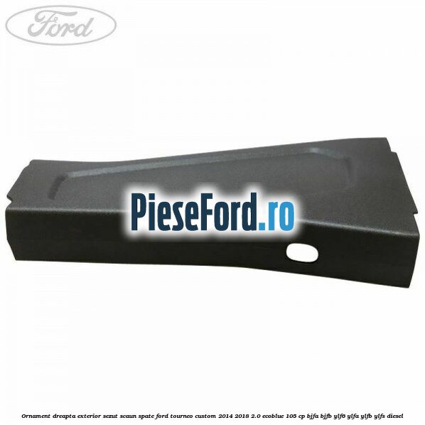 Ornament dreapta exterior sezut scaun spate Ford Tourneo Custom 2014-2018 2.0 EcoBlue 105 cp BJFA, BJFB, YLF6, YLFA, YLFB, YLFS diesel